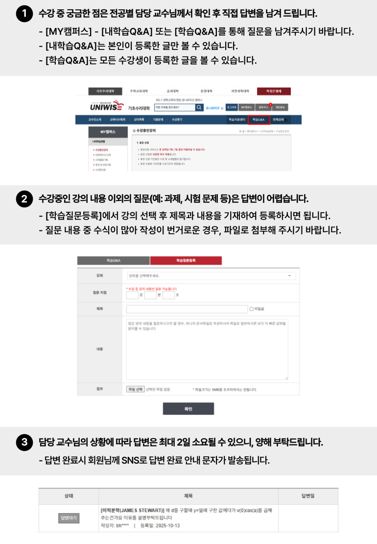 
학습Q&A 이용가이드
1. 수강 중, 궁금한 점은 [내학습Q&A] 또는 [학습Q&A] 게시판을 통해 질문해주시면, 담당 교수님께서 직접 답변을 남겨드립니다.
  · 내학습Q&A: 본인이 등록한 글만 볼 수 있습니다.
  · 학습Q&A: 모든 수강생이 등록한 글을 볼 수 있습니다.
2. 수강중인 강의 내용 이외의 질문(과제, 시험문제 등)은 답변해드리기 어렵습니다.
    [학습질문등록] 탭에서 강좌 선택 후 제목과 내용을 기재하여 등록해주시면 됩니다.
    질문내용 중 수식이 많아 작성이 번거로우실 경우, 손글씨로 작성하여 사진으로 파일 첨부해주시기
    바랍니다.
3. 질문등록 시 담당 교수님께 SMS로 안내 문자가 발송되어, 빠른 답변을 받아보실 수 있습니다.
   질문에 대한 답변은 최대  2일 소요될 수 있습니다.
